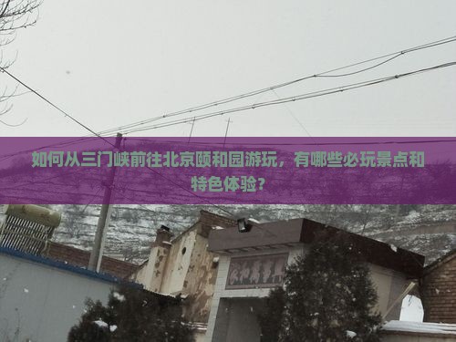 如何从三门峡前往北京颐和园游玩，有哪些必玩景点和特色体验？