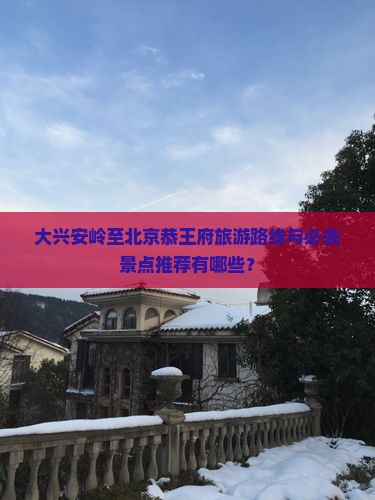 大兴安岭至北京恭王府旅游路线与必去景点推荐有哪些？