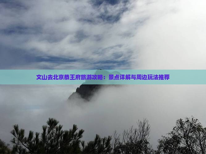 文山去北京恭王府旅游攻略：景点详解与周边玩法推荐