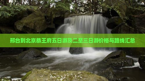 邢台到北京恭王府五日游及二至三日游价格与路线汇总