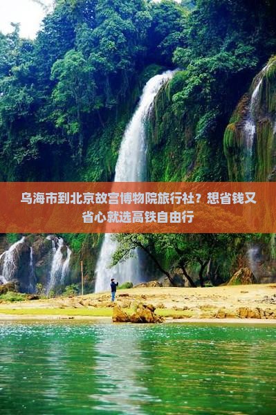 乌海市到北京故宫博物院旅行社？想省钱又省心就选高铁自由行