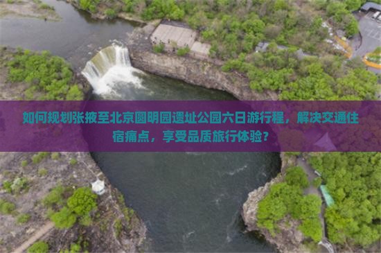 如何规划张掖至北京圆明园遗址公园六日游行程，解决交通住宿痛点，享受品质旅行体验？