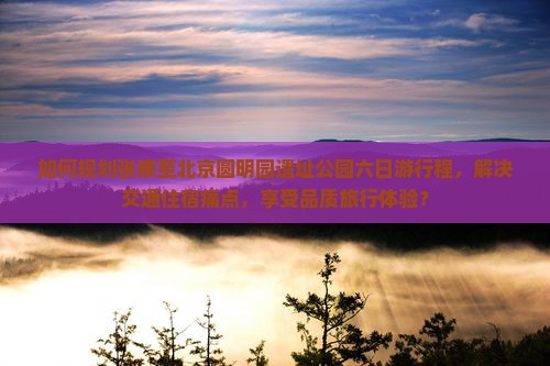 如何规划张掖至北京圆明园遗址公园六日游行程，解决交通住宿痛点，享受品质旅行体验？