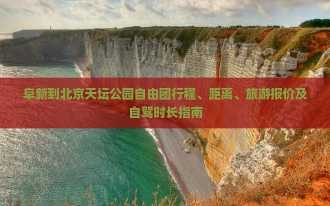 阜新到北京天坛公园自由团行程、距离、旅游报价及自驾时长指南