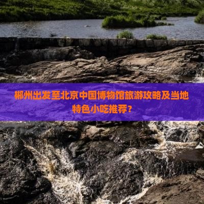 郴州出发至北京中国博物馆旅游攻略及当地特色小吃推荐？