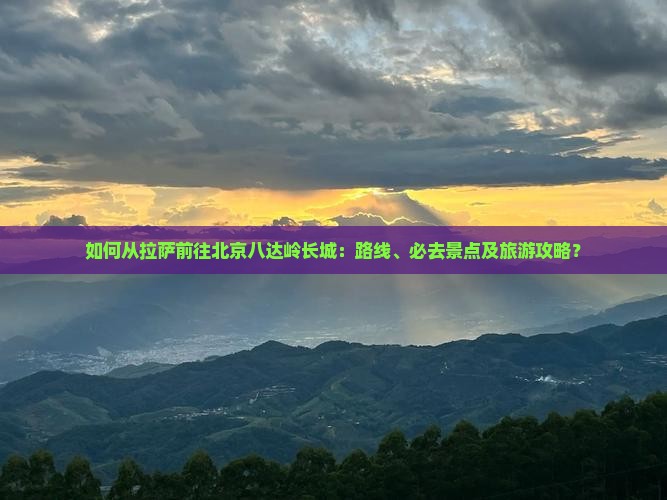 如何从拉萨前往北京八达岭长城：路线、必去景点及旅游攻略？