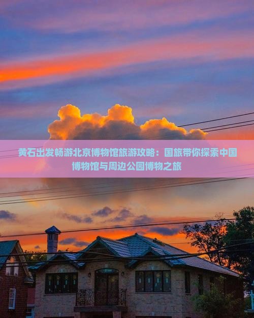 黄石出发畅游北京博物馆旅游攻略：国旅带你探索中国博物馆与周边公园博物之旅