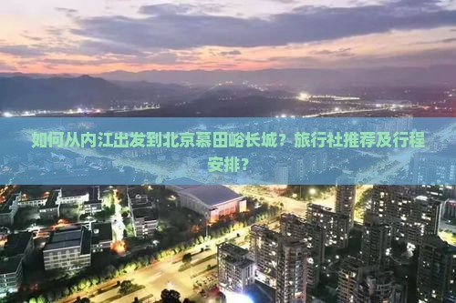 如何从内江出发到北京慕田峪长城？旅行社推荐及行程安排？