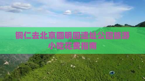 铜仁去北京圆明园遗址公园旅游小吃花费指南