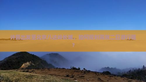 许昌出发至北京八达岭长城，如何规划高效二日游行程？