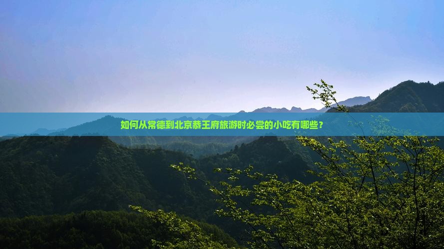 如何从常德到北京恭王府旅游时必尝的小吃有哪些？