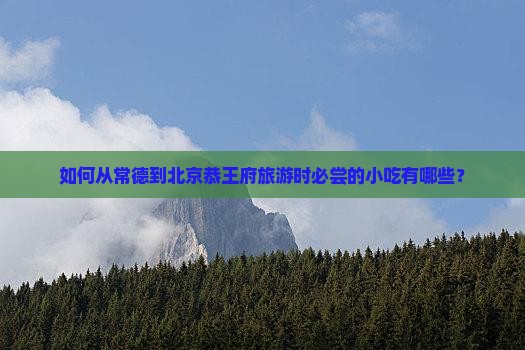 如何从常德到北京恭王府旅游时必尝的小吃有哪些？