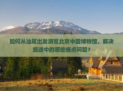如何从汕尾出发游览北京中国博物馆，解决旅途中的哪些痛点问题？
