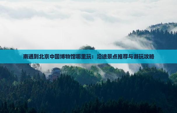 南通到北京中国博物馆哪里玩：沿途景点推荐与游玩攻略