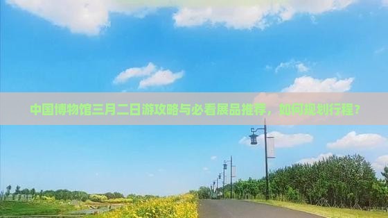 中国博物馆三月二日游攻略与必看展品推荐，如何规划行程？