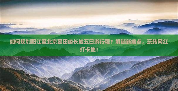 如何规划阳江至北京慕田峪长城五日游行程？解锁新痛点，玩转网红打卡地！