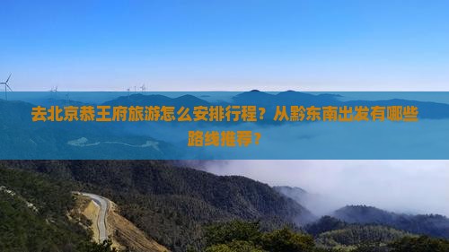 去北京恭王府旅游怎么安排行程？从黔东南出发有哪些路线推荐？