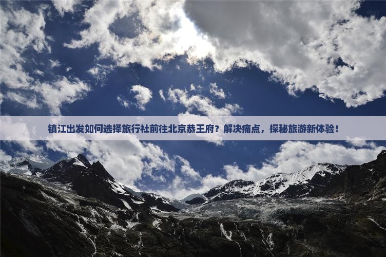 镇江出发如何选择旅行社前往北京恭王府？解决痛点，探秘旅游新体验！