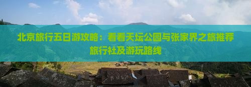北京旅行五日游攻略：看看天坛公园与张家界之旅推荐旅行社及游玩路线