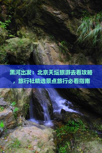黑河出发：北京天坛旅游去看攻略，旅行社精选景点旅行必看指南