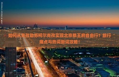 如何从克孜勒苏柯尔克孜实现北京恭王府自由行？旅行痛点与热词新词攻略！