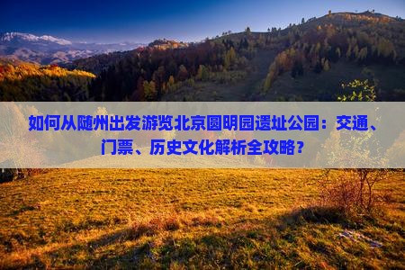 如何从随州出发游览北京圆明园遗址公园：交通、门票、历史文化解析全攻略？