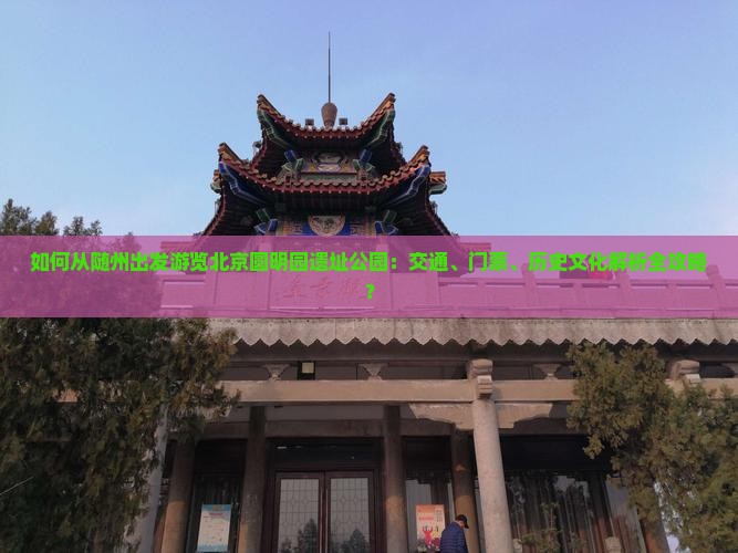 如何从随州出发游览北京圆明园遗址公园：交通、门票、历史文化解析全攻略？