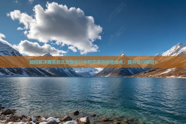 如何解决商洛到北京自由行中的交通与住宿痛点，提升旅行体验？