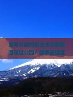 如何从随州前往北京圆明园遗址公园？圆明园遗址公园有哪些必看景点？