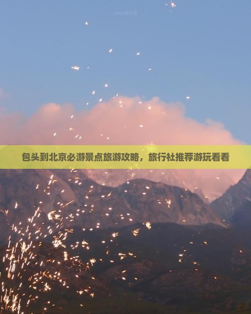 包头到北京必游景点旅游攻略，旅行社推荐游玩看看