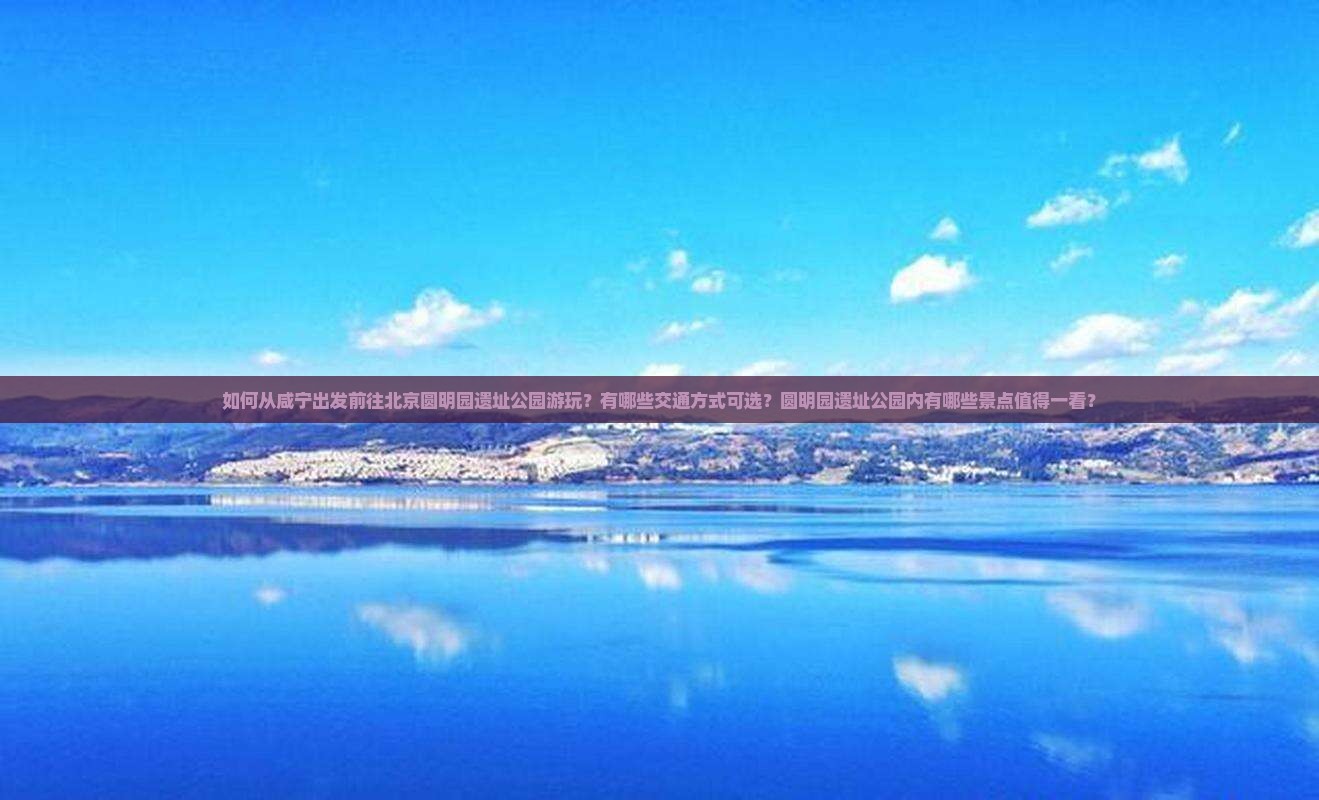 如何从咸宁出发前往北京圆明园遗址公园游玩？有哪些交通方式可选？圆明园遗址公园内有哪些景点值得一看？