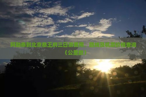 阿勒泰到北京恭王府三日游费用、路线及机票价格查询（公里数）
