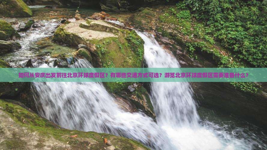 如何从安庆出发前往北京环球度假区？有哪些交通方式可选？游览北京环球度假区需要准备什么？