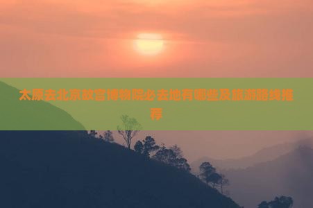 太原去北京故宫博物院必去地有哪些及旅游路线推荐
