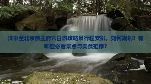 汉中至北京恭王府六日游攻略及行程安排，如何规划？有哪些必看景点与美食推荐？