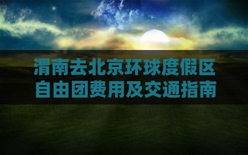 渭南去北京环球度假区自由团费用及交通指南