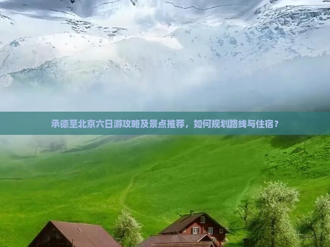 承德至北京六日游攻略及景点推荐，如何规划路线与住宿？