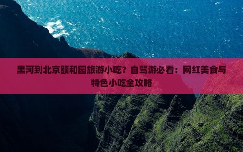 黑河到北京颐和园旅游小吃？自驾游必看：网红美食与特色小吃全攻略