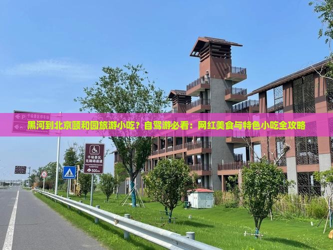 黑河到北京颐和园旅游小吃？自驾游必看：网红美食与特色小吃全攻略
