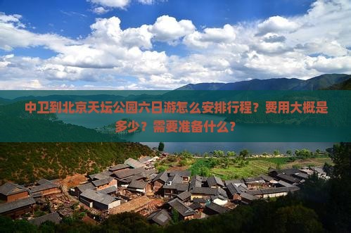中卫到北京天坛公园六日游怎么安排行程？费用大概是多少？需要准备什么？