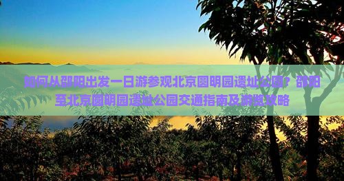 如何从邵阳出发一日游参观北京圆明园遗址公园？邵阳至北京圆明园遗址公园交通指南及游览攻略