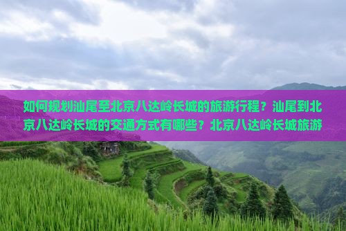 如何规划汕尾至北京八达岭长城的旅游行程？汕尾到北京八达岭长城的交通方式有哪些？北京八达岭长城旅游攻略与必备指南