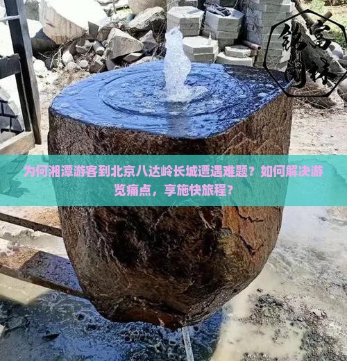 为何湘潭游客到北京八达岭长城遭遇难题？如何解决游览痛点，享施快旅程？