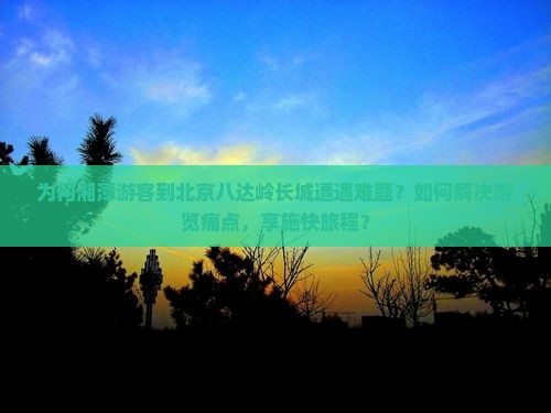 为何湘潭游客到北京八达岭长城遭遇难题？如何解决游览痛点，享施快旅程？