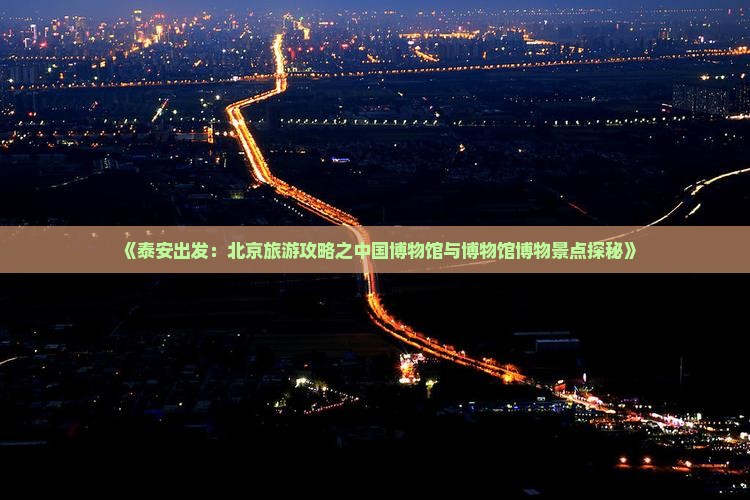 《泰安出发：北京旅游攻略之中国博物馆与博物馆博物景点探秘》