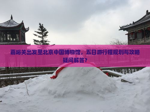 嘉峪关出发至北京中国博物馆，五日游行程规划与攻略疑问解答？