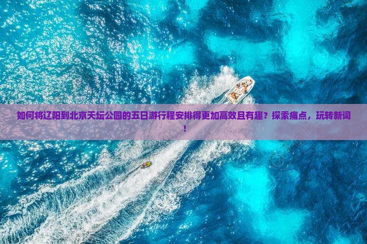 如何将辽阳到北京天坛公园的五日游行程安排得更加高效且有趣？探索痛点，玩转新词！
