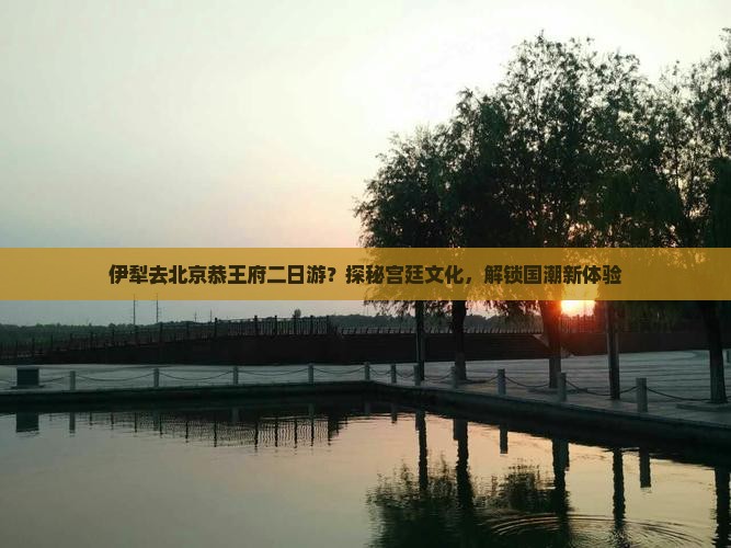 伊犁去北京恭王府二日游？探秘宫廷文化，解锁国潮新体验