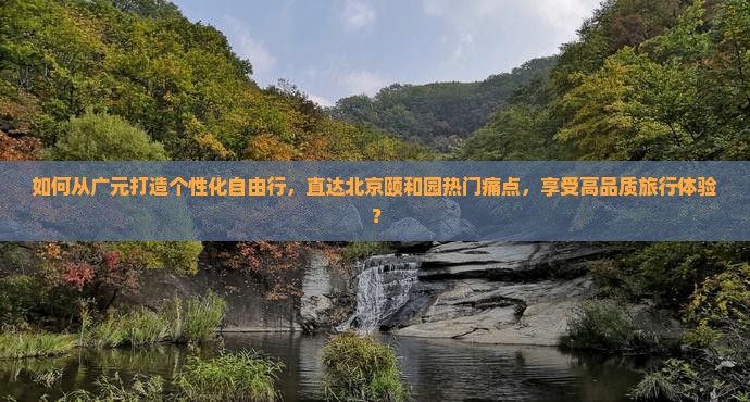 如何从广元打造个性化自由行，直达北京颐和园热门痛点，享受高品质旅行体验？