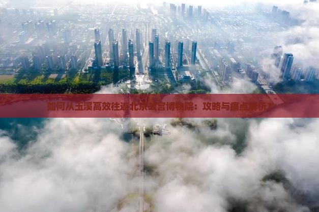 如何从玉溪高效往返北京故宫博物院：攻略与痛点解析？
